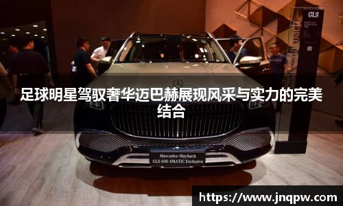 足球明星驾驭奢华迈巴赫展现风采与实力的完美结合