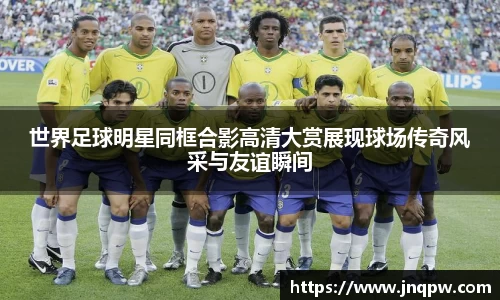 世界足球明星同框合影高清大赏展现球场传奇风采与友谊瞬间