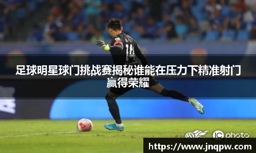 足球明星球门挑战赛揭秘谁能在压力下精准射门赢得荣耀